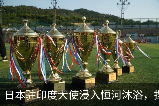 日本驻印度大使浸入恒河沐浴，捏着鼻子连浸3次，称“真是难忘的时刻”；此前高市早苗访印被曝不肯喝印度水