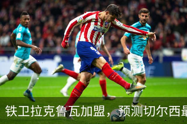 铁卫拉克鲁瓦加盟，预测切尔西最强首发阵容，全方位解析球队实力
