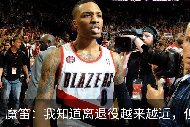 魔笛：我知道离退役越来越近，但现在仍想继续竞争并坚持训练